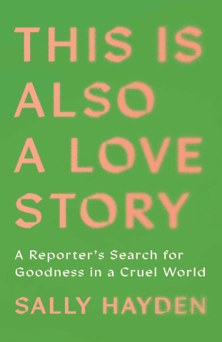 Book cover with green background and coral-pink text: “This Is Also a Love Story,” a reporter’s search for goodness in a cruel world, by Sally Hayden.